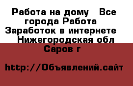 Работа на дому - Все города Работа » Заработок в интернете   . Нижегородская обл.,Саров г.